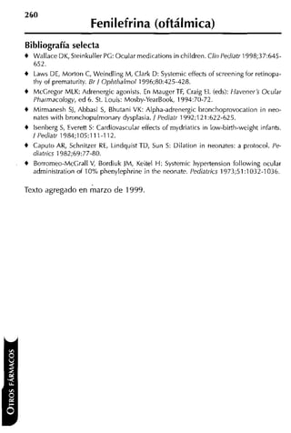 Fenilefrina (oftálmica)
Bibliografía selecta
t   Wallace DK, Steinkuller PG: Ocular medications in children. Clin Pediatr 1998;37:645-
    652.
t Laws DE, Morton C, Weindling M, Clark D: Systemic effects of screeningior retinopa-
  thy of prematurity. Br I Ophthalmol 1996;80:425-428.
t McGregor MLK: Adrenergic agonists. En Mauger TF, Craig EL (eds): Havener's Ocular
    Pharmacology, ed 6. St. Louis: Mosby-YearBook, 1994:70-72.
t   Mirmanesh Si, Abbasi S Bhutani VK: Alpha-adrenergic bronchoprovocation in neo-
                          ,
    nates with bronchopulmonary dysplasia. I Pediatr 1992;121:622-625.
t lsenberg S, Everett S: Cardiovascular effects of mydriatics in low-birth-weight infants.
  I Pediatr 1984;105:111-112.
t Caputo AR, Schnitzer RE, Lindquist TD, Sun S: Dilation in neonates: a protocol. Pe-
    diatrics 1 982;69:77-80.
t Borromeo-McCrall V, Bordiuk JM, Keitel H: Systemic hypertension following ocular
    administration of 10% phenylephrine in the neonate. Pediatrics 1973;51:1032-1036.

Texto agregado en marzo de 1999.
 