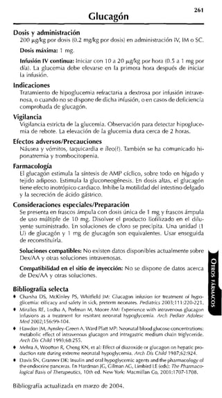 Glucagón
Dosis y administración
    200 p,gíkg por dosis (0.2 rngíkg por dosis) en administración IV, IM o SC.
    Dosis máxima: 1 mg
    Infusión IV continua: Iniciar con 10 a 20 cgíkg por hora (0.5 a 1 mg por
    día). La glucemia debe elevarse en la primera hora después de iniciar
    la infusión.
indicaciones
    Tratamiento de hipoglucemia refractaria a dextrosa por infusión intrave-
    noca, o cuando no se dispone de dicha infusión, o en casos de deficiencia
    comprobada de glucagón.
Vigilancia
    Vigilancia estricta de la glucemia. Observación para detectar hipogluce-
    mia de rebote. La elevación de la glucemia dura cerca de 2 horas.
Efectos adversos/Precauciones
    INáusea y vómitos, taquicardia e íleo(?).También se ha comunicado hi-
    ponatremia y trombocitopenia.
Farmacología
    El glucagón estimula la síntesis de AMP cíclico, sobre todo en hígado y
    tejido adiposo. Estimula la gluconeogénesis. En dosis altas, el glucagón
    tiene efecto inotrópico cardiaco. lnhibe la motilidad del intestino delgado
    y la secreción de ácido gástrico.
Consideraciones especiales/Preparación
    Se presenta en frascos ámpula con dosis única de 1 mg y frascos ámpula
    de uso múltiple de 10 mg. Disolver el producto liofilizado en el dilu-
    yente suministrado. En soluciones de cloro se precipita. Una unidad (1
    U) de glucagón y 1 mg de glucagón son equivalentes. Usar enseguida
    de reconstituirla.
    Soluciones compatibles: N o existen datos disponibles actualmente sobre
    DexIAA y otras soluciones intravenosas.
    Compatibilidad en el sitio de inyección: N o se dispone de datos acerca
    de DedAA y otras soluciones.

Bibliografía selecta
+   Charsha DS, McKinley PS, Whitfield JM: Glucagon infusion for treatment of hypo-
    glicemia: efficacy and safety in sick, preterm neonates. Pediatrics 2003;111:220-221.
+   Miralles RE, Lodha A, Perlman M, Moore AM: Experience with intravenous glucagon
    infusions as a treatment for resistant neonatal hypoglycemia. Arch Pediatr Adolesc
    M e d 2002;156:99-104.
+   Hawdon JM, Aynsley-Creen A, Ward Plan MP: Neonatal blood glucose concentrations:
    metabolic effect of intravenous glucagon and intragastric medium cliain triglyceride.
    Arch Dis Child 1993;68:255.
+   Melita A, Wooiion R Cheng KN, et al: Effect of diazoxide or glucagon on hepatic pro-
                          ,
    duction rate during extreme neonatal hypoglycemia. Arch Dis Child 1987;62:924.
+   Davis SN, Granner DK: lnsulin and oral hypglycemic agents and tlie pharmacoiogy of
    theendocrine pancreas. En Hardman JG, Gilman AG, Limbird LE (eds): The Pharrnaco-
    logical Basis o f Therapeutics, 10th ed. New York: Macmillan Co, 2001:1707-1708.

Bibliografía actualizada en marzo de 2004.
 