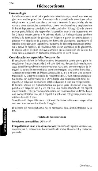 Hidrocortisona
Farmacología
  La hidrocortisona es el principal corticosteroide suprarrenal, con efectos
  glucocorticoides primarios. lncrementa la expresión de receptores adre-
  nérgicos en la pared vascular y por tanto aumenta la reactividad de los
  vasos a otras sustancias vasoactivas, como noradrenalina y angiotensina
  II. Bebés hipotensos con deficiencia de cortisol (< 15 &lo0 ml), tienen
  mayor probabilidad de responder; la presión arteria1 se incrementa en
  las 2 horas subsecuentes a la primera dosis. La hidrocortisona también
  estimula la formación de glucosa en hígado a partir de aminoácidos y
  glicerol y el depósito de glucosa en forma de glucógeno. Disminuye el
  empleo de glucosa en la periferia, aumenta la descomposición de proteí-
  na y activa la lipólisis. El resultado neto es un aumento de la glucemia.
  El efecto sobre el riñón incluye aumento en la excreción de calcio. La
  vida media aparente en lactantes prematuros es de 9 horas.
Consideraciones especiales/Preparación
  El succinato sódico de hidrocortisona se presenta como polvo para in-
  yección en frasco ámpula de 2 ml con 100 mg. Reconstituir empleandc
  agua estéril inyectable sin conservadores hasta una concentración de 5(
  mgíml (la solución reconstituida contiene 9 mgíml de alcohol bencílico,.
  También se encuentra en frascos ámpula de 2, 4 y 8 mi con una concen-
  tración de 125 mgíml después de reconstituidos. Diluir con solución sali-
  na normal sin conservadores o D5% hasta una concentración final de 1
  mgíml. La dilución permanece estable durante 3 días en refrigeración.
  El fosfato sódico de hidrocortisona en polvo para inyección está dis-
  ponible en ámpulas de 2 y 20 ml con una concentración de 50 mg/ml
  reconstituida. Diluya con solución salina sin conservadores o ü5%, hasta
  una concentración final de 1 mg/ml. La solución refrigerada permanece
  estable durante 3 días.
  También está disponible como cipionato de hidrocortisona en suspensión
  oral con una concentración de 2 mgíml.
  El acetato de hidrocortisona no es adecuado para administración IV o
  IM.

                         Fosfato de hidrocortisona
  Soluciones compatibles: D5% y SF.
  Compatibilidad en el sitio de inyección: Emulsión de Iípidos. Amikacina,
  anfotericina B, aztreonam, bicarbonato de sodio, fluconazol y metoclo-
  pramida.




                                                                Continúa...
 