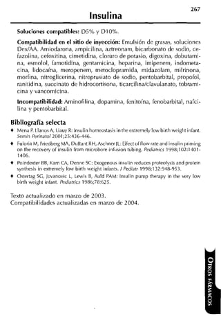 lnsulina
   Soluciones compatibles: D5% y DI 0%
   Compatibilidad en el sitio de inyección: Emulsión de grasas, soluciones
   DexIAA. Arniodarona, arnpicilina, aztreonani, bicarbonato de sodio, ce-
   fazolina, cefoxitina, cirnetidina, cloruro de potasio, digoxina, dobutarni-
   na, esrnolol, farnotidina, gentamicina, heparina, irnipenern, indorneta-
   cina, lidocaína, rneropenern, metocloprarnida, rnidazolarn, rnilrinona,
   morfina, nitroglicerina, nitroprusiato de sodio, pentobarbital, propofol,
   ranitidina, succinato de hidrocortisona, ticarcilina/clavulanato, tobrami-
   cina y vancornicina.
   Incompatibilidad: Arninofilina, doparnina, fenitoína, fenobarbital, nafci-
   lina y pentobarbital.

Bibliografía selecta
4 Mend P Llanos A, Uauy R: lnsulin horneostasis in theextremely low birth weight infant.
         .
  Semin Perinatol2001;25:436-446.
4 Fuloria M, Friedberg MA, DuRant RH, Aschner IL: Effect offlow rate and insulin prirning
  on the recovery of insulin from rnicrobore infusion tubing. Pediatrics 1998;102:1401-
  1406.
4 Poindexter BB, Karn CA, Denne SC: Exogenous insulin reduces proteolysis and protein
  synthesis in extrernely low birth weight infants. 1 Pediatr 1998;132:948-953.
4 Ostertag SG, Jovanovic L, Lewis B, Auld PAM: lnsulin purnp therapy in the very low
  birth weight infant. Pediatrics 1986;78:625.

Texto actualizado en marzo de 2003.
Compatibilidades actualizadas en marzo de 2004.
 
