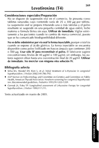 269
                           Levotiroxina (T4)
Consideraciones especiales/Preparación
   N o se dispone de suspensión oral en el comercio. Se presenta como
   tabletas ranuradas cuyo contenido varía de 25 a 300 p g por tableta.
   La suspensión oral se prepara triturando una o más tabletas y el polvo
   resultante se suspende en una pequeña cantidad de agua estéril, leche
   materna o fórmula láctea sin soya. Utilizar de inmediato. Vigilar estric-
   tamente a los pacientes cuando se cambia de marca comercial, puesto
   que se ha comunicado biodisponibilidad diferente.
   No se debe administrar por vía oral la forma inyectable, porque cristaliza
   cuando se expone al ácido gástrico. La forma inyectable se encuentra
   disponible como polvo liofilizado en frascos ámpula que contienen 200
   o 500 pg. Usar sólo SF para reconstituir el polvo. El fabricante sugiere
   coricentraciones finales de 40 pgíml o 100 pglml; siri embargo, los au-
   tores sugieren diluir hasta una coiicentración final de 20 pgíml. Utilizar
   de inmediato. No mezclar con ninguna otra solución IV.

Bibliografía selecta
t Selva KA, Mandel SH, Rien L, et al: lnitial treatment of L-thyroxine in congenital
  hypothyroidism. 1 Pediatr 2002;141:786-792.
t AAP Section en Endocrinology and Coriimittee on Genetics and Committee on Public
  tiealth, AiiiericanThyroid Association: Newborn screeningfor congenital hypothyroid-
  isrn: Recomriiended guidelines, Pediatrics 1993;91:1203-1209.
t Gerrnak ]A, Foley TP: Longitudinal assessnient of L-thyroxine tlierapy for congenital
  hypothyroidism. / Pediatr 1990;11/:211.

Texto actualizado en marzo de 2003
 
