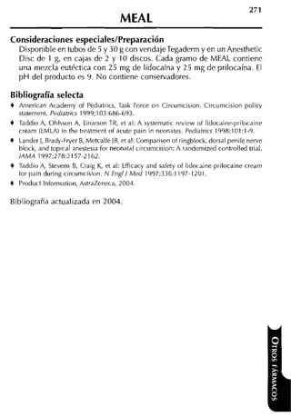 Consideraciones especiales/Preparación
    Disponible en tubos de 5 y 30 g con vendajeTegaderrn y en un Anesthetic
    Disc de 1 g, en cajas de 2 y 10 discos. Cada gramo de MEAL contiene
    una mezcla eutéctica con 25 mg de lidocaína y 25 mg de prilocaína. El
    p H del producto es 9. N o contiene conservadores.

Bibliografía selecta
+   American Academy of Pediatrics, Task Force on Circumcision. Circumcision policy
    statement. Pediatrics 1999;103:686-693.
+   Taddio A, Ohlsson A, Einarson TR, et al: A systematic review of lidocaine-prilocaine
    cream (EMLA) in the treatment of acute pain in neonates. Pediatrics 1998;lOl:l-9.
+   LanderJ, Brady-Fryer B, MetcalfeJB, et al: Comparison of ringblock, dorsal penile nerve
    block, and topical anestesia for neonatal circumcision: A randumized controlled trial.
    JAhlA 1997;278:2157-2162.
+   Taddio A, Stevens B, Craig K, et al: Efficacy and safety of iidocaine-prilocaine cream
    tor pain during circumcision. N Engl] Med 1997;336:1197-1201.
+   Product Information, AstraZeneca, 2004.

Bibliografía actualizada en 2004.
 