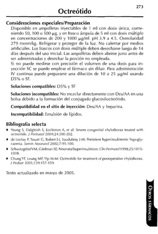 Octreótido
Consideraciones especiales/Preparación
   Disponible en ampolletas inyectables de 1 rnl con dosis única, conte-
   niendo 50, 100 o 500 pg, y en frasco ámpula de 5 rnl con dosis múltiple
   en concentraciones de 200 y 1000 pgírnl. p H 3.9 a 4.5. Osniolaridad
   279 mosmlkg. Refrigerar y proteger de la luz. N o calentar por medios
   artificiales. Los frascos con dosis múltiple deben desecharse luego de 14
   días después del uso inicial. Las ampolletas deben abrirse justo antes de
   ser administradas y desechar la porción no empleada.
   Si no puede medirse con precisión el volumen de una dosis para in-
   yección SC se puede emplear el fármaco sin diluir. Para administración
   IV continua puede prepararse una dilución de 10 a 25 pgírnl usando
   D5% o SF.
   Soluciones compatibles: D5% y SF
   Soluciones incompatibles: No mezclar directamente con DedAA en una
   bolsa debido a la formación del conjugado glucosiloctreótido.
   Compatibilidad en el sitio de inyección: DedAA y heparina
   Incompatibilidad: Emulsión de Iípidos.

Bibliografía selecta
4 Young S Dalgleish S, Eccleston A, et al: Severe congenital chylothorax treated with
          ,
  octreotide. / Perinatol2004;24:200-202.
4 de Lonlay P, Touati C, Robertl-1, Saudubray J-M: Persistent Iiyperinsulinernic hypogly-
   caemia. Sernin Neonarol 2002;7:95-100.
4 SchwitzgebelVM, Citelmari SE: Neonatal hyperinsulinisrn. Clin Perinatol 1998;25:1015-
   1038.
4 Chung Y , Leung MP, Yip M-M: Octreotide for treatrnent
         F                                                  i ~ postoperative
                                                                f               chylothorax.
  / Pediatr 2001;139:157-159.

Texto actualizado en marzo de 2005.
 