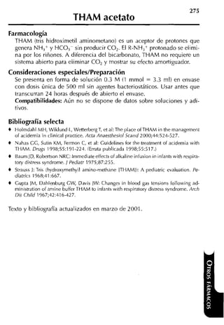 THAM acetato
Farmacología
   THAM (tris hidroximetil aminometano) es un aceptor de protones que
   genera NH,+ y H C O , sin producir CO,. El R-NH,+ protonado se elimi-
   na por los riñones. A diferencia del bicarbonato, THAM no requiere un
   sistema abierto para eliminar CO, y mostrar su efecto amortiguador.
Consideraciones especiales/Preparación
  Se presenta en forma de solución 0.3 M (1 mmol      = 3.3 ml) en envase
   con dosis única de 500 ml sin agentes bacteriostáticos. Usar antes que
   transcurran 24 horas después de abierto el envase.
   Compatibilidades: Aún no se dispone de datos sobre soluciones y adi-
   tivos.

Bibliografía selecta
4 Holmdahl MH, Wiklund L, Wetterberg T et al: The place ofTHAM in the management
                                          ,
  of acidemia in clinical practice. Acta Anaesthesiol Scand 2000;44:524-527.
4 Nahas GG, Sutin KM, Fermon C, et al: Guidelines for the treatment of acidemia with
  THAM. Drugs 1998;55:191-224. (Errata publicada 1998;55:517.)
4 Baum JD, Robertson NRC: lmmediate effects of alkaline infusion in infants with respira-
   tory distress syndrome. 1 Pediatr 1975;87:255.
4 Strauss 1: Tris (hydroxyrnethyil amino-methane ITHAMI): A pediatric evaluation. Pe-
  diatrics 1968;41:667.
4 Gupta )M, Dalilenburg GW, Davis JW Changes in blood gas tensions following ad-
   ministration of arnine buffer THAM to infants with respiratory distress syndrorne. Arch
   Dis Child 1967;42:416-427.

Texto y bibliografía actualizados en marzo de 2001
 