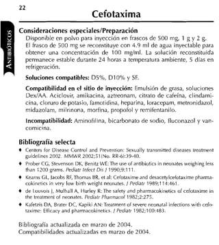 22
                                   Cefotaxima
Consideraciones especiales/Preparación
     Disponible en polvo para inyección en frascos de 500 rng, 1 g y 2 g.
     El frasco de 500 rng se reconstituye con 4.9 rnl de agua inyectable para
     obtener una concentración de 100 mglml. La solución reconstituida
     permanece estable durante 2 4 horas a temperatura ambiente, 5 días en
     refrigeración.
     Soluciones compatibles: D5%, D I 0% y SF.
     Compatibilidad en el sitio de inyección: Emulsión de grasa, soluciones
     DexIAA. Aciclovir, amikacina, aztreonam, citrato de cafeína, clindami-
     cina, cloruro de potasio, famotidina, heparina, loracepam, metronidazol,
     midazolam, milrinona, morfina, propofol y remifentanilo.
     Incompatibilidad: Aminofilina, bicarbonato de sodio, fluconazol y van-
     comicina.

Bibliografía selecta
4 Centers for Disease Control and Prevention: Cexually transmitted diseases treatment
  guidelines 2002. MMWR 2002;Sl (No. RR-6):39-40.
4 Prober CG, Stevenson DK, Benitz WE: The use of antibiotics in neonates weighing less
  than 1200 grams. Pediatr lnfect Di5 / 1990;9:111.
4 Kearns CL, lacobs RF, Thomas BR, et al: Cefotaxime and desacetylcefotaxime pharma-
     cokinetics in very low birth weight neonates. / Pediatr 1989;114:461.
4 de Louvois 1, Mulhall A, Hurley R: The safety and pharmacokinetics of cefotaxime in
  the treatment of neonates. Pediatr Pharr~iacol
                                               1982;2:275.
4 Kafetzis DA, Brater DC, Kapiki AN: Treatment of severe neonatal infections with cefo-
  taxime: Efficacy and pharmacokinetics. / Pediatr 1982;100:483.

Bibliografía actualizada en marzo de 2004.
Compatibilidades actualizadas en marzo de 2004.
 
