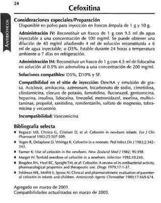 24
                                   Cefoxitina
Consideraciones especiales/Preparación
     Disponible en polvo para inyección en frascos ámpula de 1 g y 10 g.
     Administración IV: Reconstituir un frasco de 1 g con 9.5 ml de agua
     inyectable a una concentración de 100 mgtml. Se puede obtener una
     dilución de 40 mglml añadiendo 4 ml de solución reconstituida a 6
     ml de agua inyectable, o D5%. Estable durante 24 horas a temperatura
     ambiente o 7 días en refrigeración.
   Administración IM: Reconstituir un frasco de 1 g con 4.5 ml de lidocaína
   en solución al 0.5% sin adrenalina a una concentración de 200 mg/ml.
     Soluciones compatibles: D5%, DIO% y SF.
   Compatibilidad en el sitio de inyección: DexIAA y emulsión de gra-
   sa. Aciclovir, amikacina, aztreonam, bicarbonato de sodio, cimetidina,
   clindamicina, cloruro de potasio, famotidina, fluconazol, gentamicina,
   heparina, insulina, lidocaína, linezolid, metronidazol, morfina, multivi-
   taminas, propofol, ranitidina, remifentanilo, sulfato de magnesio, tobra-
   micina y vecuronio.
     Incompatibilidad: Vancomicina,

Bibliografía selecta
t Regazzi MB, Chirico G , Cristiani D. et al: Cefoxitin in newborn infants. Eur 1 Clin
     Pharrnacol 1983;25:507-509.
t Yogev R, Delaplane D, Wiringa K: Cefoxitin in a neonate. Ped lnfect Dis/ 1983;2:342-
   343.
t Farmer K: Use of cefoxitin in the newborn. New Zealand M e d 1 1982; 95:398.
t Marget W: Tenfold overdose of cefoxitin in a newborn. lnlection 1982;10:243.
t Brogden RN, Heel RC, SpeightTM, et al: Cefoxitin: A review of its antihacterial activity,
   pharrnacological properties and therapeutic use. Drcigs 1979;17:1-37.
t Feldman WE, Moffitt S, Sprow N: Clinical and pharrnacokinetic evaluation of parenter-
   al cefoxitin in infants and children. Antirnicrob Agenis Chernother 1980;17:669-674.

Agregado en marzo de 2001.
Compatibilidades actualizadas en marzo de 2003.
 