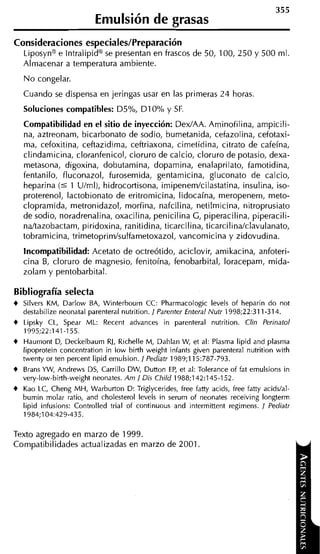 355
                          Eniulsión de grasas
Consideraciones especiales/Preparación
    Liposyna e Intralipida se presentan en frascos de 50, 100, 250 y 500 ml.
    Almacenar a temperatura ambiente.
    N o congelar.
    Cuando se dispensa en jeringas usar en las primeras 24 horas
    Soluciones compatibles: D5%, D I 0% y SF.
    Compatibilidad en el sitio de inyección: DexIAA. Aminofilina, ampicili-
    na, aztreonam, bicarbonato de sodio, bumetanida, cefazolina, cefotaxi-
    m i , cefoxitina, ceftazidima, ceftriaxona, cimetidina, citrato de cafeína,
    clindamicina, cloranfenicol, cloruro de calcio, cloruro de potasio, dexa-
    metasona, digoxina, dobutamina, dopamina, enalaprilato, famotidina,
    fentanilo, fluconazol, furosemida, gentamicina, gluconato de calcio,
    heparina ( 5 1 Ulml), hidrocortisona, imipenemlcilastatina, insulina, iso-
    proterenol, lactobionato de eritromicina, lidocaína, meropenem, meto-
    clopramida, metronidazol, morfina, nafcilina, netilmicina, nitroprusiato
    de sodio, noradrenalina, oxacilina, penicilina G, piperacilina, piperacili-
    ndtazobactam, piridoxina, ranitidina, ticarcilina, ticarcilindclavulanato,
    tobramicina, trimetoprimlsulfametoxazol, vancomicina y zidovudina.
    Incompatibilidad: Acetato de octreótido, aciclovir, amikacina, anfoteri-
    cina B, cloruro de magnesio, fenitoína, fenobarbital, loracepam, mida-
    zolam y pentobarbital.

Bibliografía selecta
+   Silvers KM, Darlow BA, Winterbourn CC: Pharmacologic levels of heparin do not
    destabilize neonatal parenteral nutrition. 1 Parenter Enteral Nutr 1998;22:311-314.
+   Lipsky CL, Spear ML: Recent advances in parenteral nutrition. Clin Perinatol
    1995;22:141-155.
+   Haurnont D, Deckelbaum RJ, Richelle M, Dahlan W et al: Plasma lipid and plasma
                                                           ,
    lipoprotein concentration in low birth weight infants given parenteral nutrition with
    twenty or ten percent lipid emulsion. / Pediatr 1989;115:787-793.
+   Brans YW, Andrews DS, Carrillo DW, Dutton E , et al: Tolerante of fat emulsions in
                                                     P
    very-low-birth-weightneonates. Am 1 Dis Child 1988;142:145-152.
+   Kao LC, Cheng MH, Warburton D: Triglycerides, free fatty acids, free fatty acidslal-
    bumin molar ratio, and cholesterol levels in serurn of neonates receiving longterm
    lipid infusions: Controlled trial of continuous and intermittent regimens. 1 Pediatr
    1984;104:429-435.

Texto agregado en marzo de 1999.
Compatibilidades actualizadas en marzo de 2001.
 