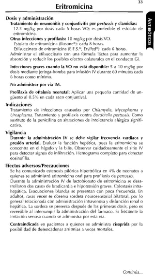 Eritromicina
Dosis y administración
  Tratamiento de neumonitis y conjuntivitis por pertussis y clamidias:
    12.5 mg/kg por dosis cada G horas VO; es preferible el estolato de
    eritromicina.
  Otras infecciones y profilaxis: 10 nig/kg por dosis VO.
    Estolato de eritromicina (Il~sone'~):cada 8 horas.
    Etilsuccinato de eritromicina íE.E.S.@.ErvPedBi: cada 6 horas.
  Administrar el etilsuccinato con una fórmula láctea para aumentar la
  absorción y reducir los posibles efectos colaterales en el conducto CI.
  Infecciones graves cuando la V O no está disponible: 5 a 10 mg/kg por
  dosis mediante jeringa-bomba para infusión IV durante 60 minutos cada
  6 horas como mínimo.
  N o administrar por vía IM.
  Profilaxis de ofialmía neonatal: Aplicar una pequeña cantidad de un-
  güento al 0.5% en cada saco conjuntival.
Indicaciones
  Tratamiento de infecciones causadas por Chlamydia, Mycoplasma y
  Ureaplasma. Tratamiento y profilaxis contra Bordetella pertussis. Como
  sustituto de la penicilina en situaciones de intolerancia alérgica signifi-
  cativa.
Vigilancia
  Durante la administración I V se debe vigilar frecuencia cardiaca y
  presión arterial. Evaluar la función hepática, pues la eritromicina se
  concentra en el hígado y la bilis. Observar cuidadosamente el sitio IV
  para detectar signos de infiltración. Hemograma completo para detectar
  eosinofilia.
Efectos adversos/Precauciones
  Se ha comunicado estenosis pilórica lhipertrófica en 4% de neonatos a
  quienes se administró eritromicina oral para profilaxis de pertussis.
  Durante la administración IV de lactobionato de eritromicina se desa-
  rrollaron dos casos de bradicardia e hipotensión graves. Colestasis intra-
  hepática. Evacuaciones blandas se presentan con poca frecuencia. En
  adultos, raras veces se observa sordera neurosensorial bilateral, por lo
  general relacionada con administración intravenosa y disfunción renal o
  hepática. La sordera se presenta después de las primeras dosis, pero es
  reversible al interrumpir la administración del fármaco. E frecuente la
                                                             s
  irritación venosa cuando se administra por esta vía.
  Contraindicada en pacientes a quienes se administra cisaprida por la
  posibilidad de desencadenar arritniias a veces mortales.
 
