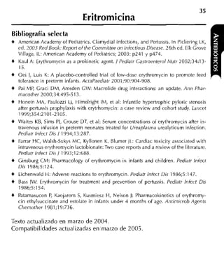 Eritromicina
Bibliografía selecta
4 American Academy of Pediatrics. Clamydial infections, and Pertussis. In Pickering LK,
    ed. 2003 Red Book: Report ofthe Committee on lnfectious Disease. 26th ed. Elk Grove
    Village, IL: American Academy of Pediatrics; 2003: p241 y p474.
4   Kaul A: Erythromycin as a prokinetic agent. / Pediatr Gastroenterol Nutr 2002;34:13-
    15.
4   Oei 1, Luis K: A placebo-controlled trial of low-dose erythroniycin to promote feed
    tolerance in preterm infants. ActaPaediatr 2001;90:904-908.
4   Pai hlP, Graci DM, Amsden CW: Macrolide drug interactions: an update. Ann Phar-
    macother 2000;34:495-513.
4   Honein M A , Paulozzi LJ, Himelright IM, et al: lnfantile hypertrophic pyloric stenosis
    after pertussis prophylaxis with erytrhomycin: a case review and cohort study. Lancet
    1999;354:2101-2105.
4   Waites KB, Sims PJ, Crouse DT, et al: Serum concentrations o i erythromycin after in-
    travenous infusion in preterm neonates treated for Ureaplasma urealyticum infection.
    Pediav lnfect Dis / 1994;13:287.
4   Farrar HC, Walsh-Sukys 'IC, Kyllonen K, Blumer 11.: Cardiac toxicity associated with
    intravenous erythromycin lactobionate: Two case reports and a review o i the literature.
    Pediatr lnfect Dis / 1993;12:688.
4   Cinsburg CM: Pharmacology of erythromycin in infants and children. Pediatr lniect
    Dis 1986;5:124.
4   Eichenwald H: Adverse reactions to erythromycin. Pediatr lniect Dis 1986;5:147.
4   Bass JW Erythromycin for treatment and prevention of pertussis. Pediatr lniect Dis
    1986;5:154.
4   Patamasucon P Kaojarern S Kusmiesz H, Nelson J: Pharmacokinetics of erythromy-
                    ,            ,
    cin ethylsuccinate and estolate in infants under 4 months of age. Antimicrob Agentc
    Chemother 1981 :19:736.

Texto actualizado en marzo de 2004.
Compatibilidades actualizadas en marzo de 2005
 