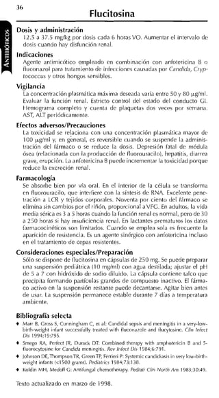 Flucitosina
Dosis y administración
    12.5 a 37.5 mgíkg por dosis cada 6 horas VO. Aumentar el intervalo de
    dosis cuando hay disfunción renal.
indicaciones
    Agente antimicótico empleado en combinación con anfotericina B o
    fluconazol para tratamiento de infecciones causadas por Candida, Ci-yp-
    tococcus y otros hongos sensibles.
Vigilancia
    La concentración plasmática máxima deseada varía entre 50 y 80 ygíml.
    Evaluar la función renal. Estricto control del estado del conducto GI.
    Hemograma completo y cuenta de plaquetas dos veces por semana.
    AST, ALT periódicamente.
Efectos adversos/Precauciones
    La toxicidad se re!aciona con una concentración plasniática mayor de
    100 p&rnl y, en general, es reversible cuando se suspende la adminis-
    tración del fármaco o se reduce la dosis. Depresión fatal de médula
    ósea (relacionada con la producción de fluorouracilo), hepatitis, diarrea
    grave, erupción. La anfotericina B puede incrementar la toxicidad porque
    reduce la excreción renal.
Farmacología
    Se absorbe bien por vía oral. En el interior de la célula se transforma
    en fluorouracilo, que interfiere con la síntesis de RNA. Excelente pene-
    tración a LCR y tejidos corporales. Noventa por ciento del fármaco se
    elimina sin cambios por el riñón, proporcional aVFG. En adultos, la vida
    media sérica es 3 a 5 horas cuando la función renal es normal, pero de 30
    a 250 horas si hay insuficiencia renal. En lactantes prematuros los datos
    farmacocinéticos son limitados. Cuando se emplea sola es frecuente la
    aparición de resistencia. E un agente sinérgico con anfotericina incluso
                               s
    en el tratamiento de cepas resistentes.
Consideraciones especiales/Preparación
    Sólo se dispone de flucitosina en cápsulas de 230 mg. Se puede preparar
    una suspensión pediátrica (10 mgíml) con agua destilada; ajustar el pH
    de 5 a 7 con hidróxido de sodio diluido. La cápsula contiene talco que
    precipita formando partículas grandes de compuesto inactivo. El fárma-
    co activo en la suspensión restante puede decantarse. Agitar bien antes
    de usar. La suspensión permanece estable durante 7 días a temperatura
    ambiente.

Bibliografía selecta
+   Marr B, Gross S, Curiningham C, et al: Candidal sepsis and meningitis in a very-low-
    birth-weight iiifant successfully treated with fluconazole and flucytosine. Clin lnfect
    Dis 1994;19:795.
+   Smego RA, Perfect IR, Durack DT: Combined therapy with amphotericin B and 5-
    fluorocytosine for Candida meningitis. Rev Infect Dis 1984;6:791.
+   Johnson DE,ThompsonTR, CreenTP, Ferrieri P: Systemic candidiasis in very low-birth-
    weight infants (<1500 grams). Pediatrics 1984;73:138.
+   Koldin MH, Medoff G: Antifungal chemotherapy. Pediatr Clin North Arn 1983;30:49.

Texto actualizado en marzo de 1998.
 