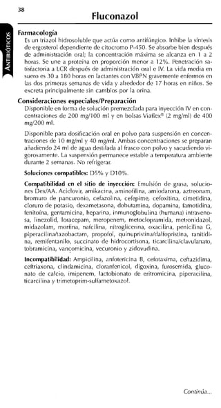Fluconazol
Farmacología
  E un triazol hidrosoluble que actúa como antifúngico. lnhibe la síntesis
    s
  de ergosterol dependiente de citocromo P-450. Se absorbe bien después
  de administración oral; la concentración máxima se alcanza en 1 a 2
  horas. Se une a proteína en proporción menor a 12%. Penetración sa-
  tisfactoria a LCR después de administración oral e IV. La vida media en
  suero es 30 a 180 horas en lactantes con VBPN gravemente enfermos en
  las dos primeras semanas de vida y alrededor de 17 horas en niños. Se
  excreta principalmente sin cambios por la orina.
Consideraciones especiales/Preparación
  Disponible en forma de solución premezclada para inyección IV en con-
  centraciones de 200 mgí100 ml y en bolsas Viaflexm (2 mgíml) de 400
  mgí200 ml.
  Disponible para dosificación oral en polvo para suspensión en concen-
  traciones de 10 mgíml y 40 mgíml. Ambas concentraciones se preparan
  añadiendo 24 ml de agua destilada al frasco con polvo y sacudiendo vi-
  gorosamente. La suspensión permanece estable a temperatura ambiente
  durante 2 semanas. N o refrigerar.
  Soluciones compatibles: D5% y D I 0%.
  Compatibilidad en el sitio de inyección: Emulsión de grasa, solucio-
  nes DexíAA. Aciclovir, amikacina, aminofilina, amiodarona, aztreonam,
  bromuro de pancuronio, cefazolina, cefepime, cefoxitina, cimetidina,
  cloruro de potasio, dexametasona, dobutamina, dopamina, famotidina,
  fenitoína, gentamicina, heparina, inmunoglobulina (humana) intraveno-
  sa, linezolid, loracepam, meropenem, metoclopramida, metronidazol,
  midazolam, morfina, nafcilina, nitroglicerina, oxacilina, penicilina G,
  piperacilina/tazobactam, propofol, quinupristinaldalfopristina, ranitidi-
  na, remifentanilo, succinato de hidrocortisona, ticarcilin~clavulanato,
  tobramicina, vancomicina, vecuronio y zidovudina.
  Incompatibilidad: Ampicilina, anfotericina B, cefotaxima, ceftazidima,
  ceftriaxona, clindamicina, cloranfenicol, digoxina, furosemida, gluco-
  nato de calcio, imipenem, lactobionato de eritromicina, piperacilina,
  ticarcilina y trimetoprim-sulfametoxazol.




                                                               Continúa ...
 