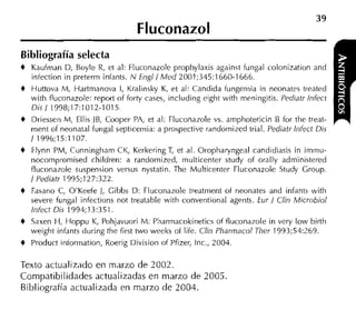 Fluconazol
Bibliografía selecta
+   Kaufman D, Boyle R, et al: Fluconazole prophylaxis against fungal colonization and
    infection in preterm iniants. N Engil Med 2001;345:1660-1666.
+   Huttova M, Hartmanova 1, Kralinsky K, et al: Candida fungemia in neonates treated
    with fluconazole: report of forty cases, including eiglit ~ i t meningitis. Pediatr lnfect
                                                                    h
    Dis 1 1998;17:1012-1015.
+   Driessen M, Ellis JB, Cooper PA, et al: Fluconazole vs. aniphotericin B for the treat-
    rnent of neonatal fungal septicemia: a prospective randomized trial. Pediatr Itifect Dis
    1 1996;15:1107.
+   Flynn PM, Cunningham CK, Kerkering T et al. Oropharyngeal candidiasis in irninu-
                                           ,
    nocompromised children: a randomized, multicenter study of orally administered
    fluconazole suspension versus nystatin. The Multicenter Fluconazole Study Group.
    1Pediatr 1995;127:322.
+   Fasano C, O'Keeie 1, Gibbs D: Fluconazole treatment of neonates and infants with
    severe fungal infections not treatable with conventional agents. Eur 1 Clin Microbio1
    lnfect Dis 1994;13:351.
+   Saxen H, Hoppu K, Pohjavuori M: Pliarmacokinetics o i iluconazole in very low birth
    weight infants during tlie first two weeks of life. Clin Phar~nacol
                                                                      Ther 1993;54:269.
+   Product information, Roerig Division of Pfizer, Inc., 2004.

Texto actualizado en marzo de 7002.
Compatibilidades actualizadas en marzo de 2005.
Bibliografía actualizada en rnarzo de 2004.
 