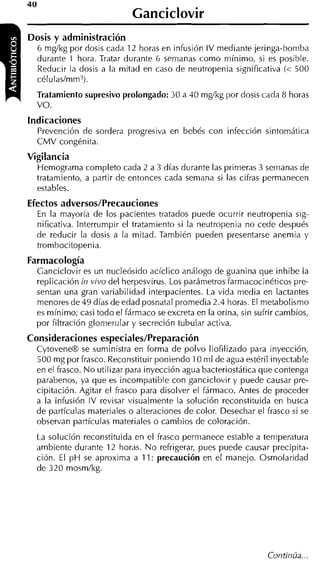 Ganciclovir
Dosis y administración
  6 m g k g por dosis cada 12 horas en infusión IV mediante jeringa-bomba
  durante 1 hora. Tratar durante 6 semanas como mínimo, si es posible.
  Reducir la dosis a la mitad en caso de neutropenia significativa (< 500
  células/mm3).
  Tratamiento supresivo prolongado: 30 a 40 m g k g por dosis cada 8 horas
  vo.
Indicaciones
  Prevención de sordera progresiva en bebés con infección sintomáiica
  CMV congénita.
Vigilancia
  Hemograma completo cada 2 a 3 días durante las primeras 3 semanas de
  tratamiento, a partir de entonces cada semana si las cifras pemanecen
  estables.
Efectos adversos/Precauciones
  En la mayoría de los pacientes tratados puede ocurrir neutropenia sig-
  nificativa. Interrumpir el tratamiento si la neutropenia no cede después
  de reducir la dosis a la mitad. También pueden presentarse anemia y
  trom hocitopenia.
Farmacología
  Ganciclovir es un nucleósido acíclico análogo de guanina que inhibe la
  replicación in vivo del herpesvirus. Los parámetros farmacocinéticos pre-
  sentan una gran variabilidad interpacientes. La vida media en lactante5
  menores de 49 días de edad posnatal promedia 2.4 horas. El metabolismo
  es mínimo; casi todo el fármaco se excreta en la orina, sin sufrir cambios,
  por filtración glonierular y secreción tubular activa.
Consideraciones especiales/Preparación
  CytoveneB se suministra en forma de polvo liofilizado para inyección,
  500 mg por frasco. Reconstituir poniendo 1O m1 de agua estéril inyectable
  en el frasco. N o utilizar para inyección agua bacteriostática que contenga
  parabenos, ya que es incompatible con ganciclovir y puede causar pre-
  cipitación. Agitar el frasco para disolver el fármaco. Antes de proceder
  a la infusión IV revisar visualmente la solución reconstituida en busca
  de partículas materiales o alteraciones de color. Desechar el frasco si se
  observan partículas materiales o cambios de coloración.
  La solución reconstituida en el frasco permanece estable a temperatura
  ambiente durante 12 horas. N o refrigerar, pues puede causar precipita-
  ción. El p H se aproxima a 11: precaución en el manejo. Osmolaridad
  de 320 mosm/kg.
 
