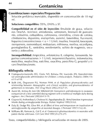 1
44
                                 Cei~tamiicina
Consideraciones especiales/Preparación
     Solución pediátrica inyectable, clisponible en concentración de 10 mg/

    Soluciones compatibles: D5%, DI 0% y SF.
    ml.

    Compatibilidad en el sitio de inyección: Emulsión de grasa, solucio-
    nes Dex/AA. Aciclovir, amiodarona, aztreonam, bromuro de pancuro-
    nio, cetoxitina, ceftazidiiiia, ceftriaxona, cimetidina, citrato de cateína,
    clindamicina, dopamina, enalaprilato, esniolol, famotidina, fluconazol,
    heparina (concentraciones < o = 1 U/ml), insulina. linezolid, loracepam,
    meropenem, metronidazol, midazolam, rnilrinona, morfina, nicardipina,
    prostaglandina E,, ranitidina, remifentanilo, sulfato de magnesio, vecu-
    ronio y zidovudina.
    Incompatibilidad: Ampicilina, anfotericina B, cefepime, furosemida, he-
    parina (concentraciones > 1 U/ml), imipetiem/cilastatina, indonietacina,
    meticilina, mezlocilina, nafcilina, oxacilina, penicilina G, propofol y ti-
    carcilina/clavulatiato.

Bibliografía selecta
+   Contopouli,s-loannidis DC, Ciotis ND, Baliatsa DV, loannidis JPA: Extended-inter-
    val aminuglycoside administratioii ior children: a meta-analysis. Pediatrics 2004;114:
    elll-e118.
+   Stolk LML, Degraeuwe PLJ, Nieman FHM, et al: Population pharmacokinetics and
    relationship hetiveen demographic and clinical variahles and pharmacokinetic of
    gentamicin in neonates. Tlier Drug Monit 2002;24:527-31.
+   Avent ML, Kinney JS, lstre CR, Whitfieid ]M: Centamicin and tobrarnycin in neonates:
    comparison of a new extended dosiiig regimen with a traditioiial multiple daily dosing
    regirneii: Am l Perinatol2002;8:413-19.
+   CiaprosVI, Andronikou S CholevasVI, Papadopoulou ZL: Renal function in premature
                             ,
    infants during aniinoglycoside therapy. Pediatr Nephrol 1995;9:163.
+   Daly ]S, Dodge RA, Clew RH, et al: Effect of time and temperature on inactivation of
    aminoglycosides by ampicillin at neonatal dosages. 1 Perinatol 1997;17:42-45.
+   Williarns BS, Ransorn JL, Cal P et al: Centamicin pharrnacokinetics in neonates with
                                    ,
    patent ductus arteriosus. Crit Care Med 1997;25:273-275

Texto, compatibilidades y bibliografía actualizadas en marzo de 2005
 