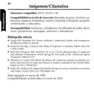 Soluciones compatibles: D5%, D I 0%           y SF.
    Compatibilidad en e l sitio de inyección: Emulsión de grasa. Aciclovir, az-
    treonam, cefepime, famotidina, insulina, linezolid, midazolam, propofol,
    reinifentanilo y zidovudina.
    Incompatibilidad: Amikacina, amiodarona, bicarbonato de sodio, tluco-
    nazol, gentamicina, loracepam, milrinona y tobramicina.

Bibliografía selecta
+   Garges HP, Alexander KA: Newer antibiotics: irnipenernlcilastatin and rneropenern.
    NeoReviews 2003;4:e 364-68.
+   Stiiart RL, Turnidge 1, Grayson ML: Safety of irnipeneni in neonates Pediatr lnfect Dis
    1 1995;14:804.
+   Reed MD, Kleigrnan RM, Yarnashita TS, et al: Clinical pharrnacology of irnipeneni
    and cilastatin in prernatiire iiiíants during the first week of life. Antimicrob Agents
    Chemother 1990;34:1172.
t Ahonkhai VI, Cyhan CM, Wilson SE, Brown KR: Irnipenern-cilastatin in pediatric pa-
  tients: and overview oí safety and efficacy in studies conducted in the Uiiited States.
  Pediatr lnf Dis 1 1989;8:740.
+   Nalin DR, JacobsenCA: Irnipenernlcilastatin therapy for serious infections in neonates
    and infaiits. Scandl lnfect Dis 1987;Supp1.2:46.

Texto agregado en marzo de 1997.
Compatibilidades actualizadas en marzo de 2005.
 