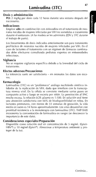 Lamivudina (3TC)
Dosis y administración
  PO: 2 mgíkg por dosis cada 12 horas durante una semana después del
  nacimiento.
indicaciones
  Emplear sólo en combinación con zidovudina en el tratamiento de neo-
  natos nacidos de niujeres infectadas porVIH no sometidas a tratamiento
  durante el embarazo. (A las madres se les administra ZDV y 3TC durante
  el trabajo de parto).
  Los lineamientos de dosis indicados anteriormente son para tratamiento
  profiláctico de neonatos nacidos de mujeres infectadas por VIH. En el
  caso de lactantes el tratamiento con un régimen de fármacos combina-
  dos debe efectuarse consultando pediatras expertos en enfermedades
  infecciosas.
Vigilancia
  N o se requiere vigilancia específica debido a la brevedad del ciclo de
  tratani iento.
Efectos adversos/Precauciones
  La tolerancia suele ser satisfactoria   -   en neonatos los datos son esca-
  sos.
Farmacología
  Lamivudina (3TC) es un "profármaco" análogo nucleósido sintético in-
  hibidor de la replicación de VIH, dado que interfiere con la transcrip-
  tasa reversa viral. En la célula se convierte mediante varios pasos en
  compuesto activo y luego se excreta por riñón. La penetración al SNC
  resiilta escasa, la relación LCR: plasma es 1:100. En solución oral tiene
  una absorción satisfactoria con 66% de biodisponibilidad en niños. En
  lactantes prematuros, con menos de 33 semanas de gestación, la vida
  media en suero es 14 horas aproximadamente. Los virus desarrollan con
  prontitud resistencia a la monoterapia con lamivudina (3TC). TMP-SMX
  incrementa la concentración de lamivudina en sangre (se desconoce la
  importancia de este dato).
Consideraciones especiales/Preparación
  Disponible como solución oral en concentración de 5 mgíml. (Epivir-
  HBV@)y 10 mg/ml (Epiviro). Almacenar a temperatura ambiente y pro-
  teger de la luz.




                                                                  Continúa.
 