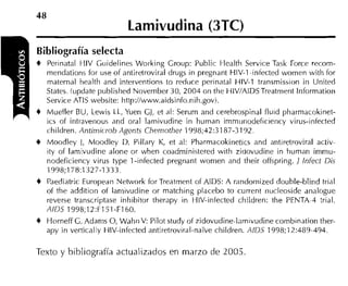 Lamivudina (3TC)
Bibliografía selecta
+   Perinatal HIV Guidelines Working Group: Public Health Service Task Forre recorn-
    rnendations for use of antiretroviral drugs in pregnant HIV-1-infected wornen witli for
    maternal health and interventions to reduce perinatal HIV-1 transrnisiion in United
    States. (update publislied Novernber 30, 2004 on the HIVIAIDS Treatrnerit lnforrnation
    Service ATlS website: Iittp://www.aidsinfo.nih.govi.
4 Mueller BU, Lewis LL, Yuen GJ, et al: Serurn and cerehrospinal fluid pharrnacokinet-
    ics of intraveiious and oral larnivudine in hurnan irnrnunodeficiency virus-infected
    children. Ant;niicroh Agents Chemother 1998;42:318/-3192.
4 Moodley 1, lvloodley D. Pillary K, et al: Pharrnacokinetics and antiretroviral activ-
  itv of larnivudine alone or when coadrninistered with zidovudine in hurnan irnrnu-
  nodeficiency virus type 1-infected pregriant wornen and their offspring. J lnfect Dis
  1998;l i8:132i-1333.
4 Paediatric European Network for Treatrnent of AIDS: A randornized double-blind trial
    of the addition of larnivudine or rnatching placebo to current iiucleoside analogue
    reverse transcriptase inhibitor therapy in HIV-infected children: the PENTA~4trial.
    AlD5 1998;12:F151-F160.
4 Horneff C. Adanis O, WahiiV: Pilot study of zidovudine-iamivudine cornbination ther-
    apy in verticaly HIV-infected antiretroviral-naive children. AIDS 1998;12:489-494.

Texto y bibliografía actualizados en marzo de 2005
 