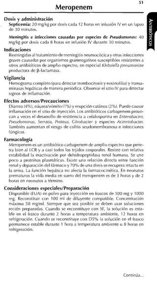 Meropenem
Dosis y administración
  Septicemia: 20 m d k g por dosis cada 12 horas en infusión IV en un lapso
  de 30 minutos.
  Meningitis e infecciones causadas por especies de Pseudomonas: 40
  mg/kg por dosis cada 8 horas en infusión IV durante 30 minutos.
indicaciones
  Restringidas al tratamiento de meningitis neumocócica y otras infecciones
  graves causadas por organismos gramnegativos susceptibles resistentes a
  otros antibióticos de amplio espectro, en especial Klebsiella pneumoniae
  productora de p-lactamasa.
Vigilancia
  Hemograma completo (para detectar trombocitosis y eosinofilia) y transa-
  minasas hepáticas de manera periódica. Observar el sitio IV para detectar
  signos de inflamación.
Efectos adversos/Precauciones
  Diarrea (4%), náusea/vómito (1% y erupción cutánea (2%). Puede causar
  inflamación en el sitio de inyección. Los antibióticos carbapenem provo-
  can a veces el desarrollo de resistencia a cefalosporina en Enterobacter,
  Pseudomonas, Serratia, Proteus, Citrobacter y especies Acinetobacter.
  También aumentan el riesgo de colitis seudomembranosa e infecciones
  fúngicas.
Farmacología
  Meropenem es un antibiótico carbapenem de amplio espectro que pene-
  tra bien al LCR y a casi todos los tejidos corporales. Resiste con relativa
  estabilidad la inactivación por dehidropeptidasa renal humana. Se une
  poco a proteínas plasmáticas. Existe una relación directa entre función
  renal y depuración del fármaco y 70% de una dosis se recupera intacta en
  la orina. La función hepática no afecta la farmacocinética. En neonatos
  prematuros la vida media en suero del meropenem es de 3 horas y de 2
  horas en neonatos a término.
Consideraciones especiales/Preparación
  Disponible (EUA) en polvo para inyección en frascos de 500 mg y 1000
  mg. Reconstituir con 100 m1 de diluyente compatible. Concentración
  máxima 50 mg/nil. Siempre que sea posible se deben usar soluciones
  recién preparadas. Cuando se reconstituye con S , la solución es esta-
                                                  F
  ble en el frasco durante 2 horas a temperatura ambiente, 12 horas en
  refrigeración. Cuando se reconstituye con D5% la solución en el frasco
  permanece estable durante 1 hora a temperatura ambiente u 8 horas en
  refrigeración.
 
