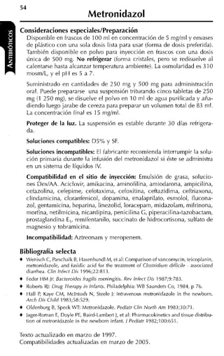 54
                                 Metronidazol
Consideraciones especiales/Preparación
    Disponible en frascos de 100 ml en concentración de 5 mgíml y envases
    de plástico con una sola dosis lista para usar (forma de dosis preferida).
    También disponible en polvo para inyección en frascos con una dosis
    única de 500 mg. N o refrigerar (forma cristales, pero se redisuelve al
    calentarse hasta alcanzar temperatura ambiente). La osmolaridad es 310
    mosm/L, y el p H es 5 a 7.
     Suministrado en cantidades de 250 mg y 500 mg para administración
     oral. Puede prepararse una suspensión triturando cinco tabletas de 230
     mg (1 250 mg), se disuelve el polvo en 10 ml de agua purificada y aña-
     diendo luego jarabe de cereza para preparar un volumen total de 83 ml.
     La concentración final es 15 mgíml.
     Proteger de la luz. La suspensión es estable durante 30 días refrigera-
     da.
     Soluciones compatibles: D50h y SF.
    Soluciones incompatibles: El fabricante recomienda interrumpir la solu-
    ción primaria durante la infusión del metronidazol si éste se administra
    en un sistema de líquidos IV.
    Compatibilidad en el sitio de inyección: Emulsión de grasa, solucio-
    nes DexIAA. Aciclovir, amikacina, aminofilina, amiodarona, ampicilina,
    cefazolina, cefepime, cefotaxima, cefoxitina, ceftazidima, ceftriaxona,
    clindamicina, cloranfenicol, dopamina, enalaprilato, esmolol, flucona-
    zol, gentamicina, heparina, linezolid, loracepam, midazolam, milrinona,
    morfina, netilmicina, nicardipina, penicilina G, piperacilina-tazobactam,
    prostaglandina E,, remifentanilo, succinato de hidrocortisona, sulfato de
    magnesio y tobramicina.
     Incompatibilidad: Aztreonam y meropenem

Bibliografía selecta
+   Wenisch C, Parschalk B, Hasenhundl M, et al: Comparison of vancomycin, teicoplanin,
    metronidazole, and fusidic acid for the treatment of Clostridiurn difficile - associated
    diarrhea. Clin lnfect Dis 1996;22:813.
+   Feder H M Jr: Bacteroides fragilis meningitis. Rev lnfect Dis 1987;9:783.
+   Roberts RJ: Drug Therapy in Infants. Philadelphia: WB Saunders Co, 1984, p 76.
+   Hall P Kaye CM, Mclntosh N, Steele 1: lntravenous metronidazole in the newborn.
          ,
    Arch Dis Child 1983;58:529.
+   Oldenburg B, Speck WT: Metronidazole. Pediatr Clin North Am 1983;30:71.
+   Jager-RomanE Doyle PE, Baird-LambertJ, et al: Pharmacokinetics and tissue distribu-
                   ,
    tion of metronidazole in the newborn infant. 1 Pediatr 1982;100:651.

Texto actualizado en marzo de 1997.
Compatibilidades actualizadas en marzo de 2005
 