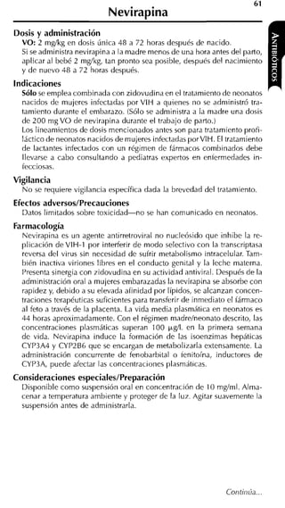 61
                            Nevirapina
Dosis y administración
  VO: 2 mglkg en dosis única 48 a 72 horas después de nacido.
  Si se administra nevirapina a la madre menos de una hora antes del parto,
  aplicar al bebé 2 mglkg, tan pronto sea posible, después del nacimiento
  y de nuevo 48 a 72 horas después.
indicaciones
  Sólo se emplea combinada con zidovudina en el tratamiento de neonatos
  nacidos de mujeres infectadas por VIH a quienes no se administró tra-
  tamiento durante el embarazo. (Sólo se administra a la madre una dosis
  de 200 mg VO de nevirapina durante el trabajo de parto.)
  Los lineamientos de dosis mencionados antes son para tratamiento profi-
  láctico de neonatos nacidos de mujeres infectadas porVIH. El tratamiento
  de lactantes infectados con un régimen de fármacos combinados debe
  llevarse a cabo consultando a pediatras expertos en entermedades in-
  fecciosas.
Vigilancia
  N o se requiere vigilancia específica dada la brevedad del tratamiento.
Efectos adversos/Precauciones
  Datos limitados sobre toxicidad-no    se han comunicado en neonatos
Farmacología
  Nevirapina es un agente antirretroviral no nucleósido que inhibe la re-
  plicación de VIH-1 por interferir de modo selectivo con la transcriptasa
  reversa del virus sin necesidad de sufrir metabolismo intracelular. Tam-
  bién inactiva viriones libres en el conducto genital y la leche materna.
  Presenta sinergia con zidovudina en su actividad antiviral. Después de la
  administración oral a mujeres embarazadas la nevirapina se absorbe con
  rapidez y, debido a su elevada afinidad por Iípidos, se alcanzan concen-
  traciones terapéuticas suficientes para transferir de inmediato el fármaco
  al feto a través de la placenta. La vida media plasmática en neonatos es
  44 horas aproximadamente. Con el régimen madrelneonato descrito, las
  concentraciones plasmáticas superan 100 pg/L en la primera semana
  de vida. Nevirapina induce la formación de las isoenzimas hepáticas
  CYP3A4 y CYP2B6 que se encargan de metabolizarla extensamente. La
  administración concurrente de fenobarbital o tenitoína, inductores de
  CYP3A, puede afectar las concentraciones plasmáticas.
Consideraciones especiales/Preparación
  Disponible como suspensión oral en concentración de 10 mglml. Alma-
  cenar a temperatura ambiente y proteger de la luz. Agitar suavemente la
  suspensión antes de administrarla.
 
