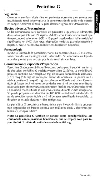 Penicilina G
Vigilancia
  Cuando se emplean dosis altas en pacientes normales y en sujetos con
  insuficiencia renal debe vigilarse la concentración de sodio y de potasio
  en sangre. Observar el sitio IV para detectar signos de extravasación.
Efectos adversos/Precauciones
  Se ha comiinicado paro cardiaco en pacientes a quienes se administró
  dosis altas por infusión IV rápida. Adultos con insuficiencia renal que
  tienen concentraciones en LCR > 10 ~*g/mlpueden desarrollar toxicidad
  significativa en SNC. Son raras: depresión niedular, granulocitopenia y
  hepatitis. N o se ha observado hipersensibilidad en neonatos.
Farmacología
  lnhibe la síntesis de la pared bacteriana. La penetración a LCR es escasa,
  salvo cuando las meninges están inflamadas. Se concentra en líquido
  articular y orina y se excreta por la vía renal sin cambios.
Consideraciones especiales/Preparación
  Penicilina G acuosa está disponible como polvo para inyección en forma
  de dos sales: penicilina C potásica y penicilina G sódica. La penicilina C
  potásica contiene 1.67 meq (65.6 mg) de potasio por millón de unidades,
  y 0.3 meq (6.8 mg) de sodio por millón de unidades. La penicilina C
  sódica contiene 2 meq (46 mg) de sodio por millón de unidades. Recons-
  tituir el frasco de 5 millones de unidades con 8 m l de agua esterilizada
  inyectable para obtener una concentración final de 500 000 unidadeslml.
  La solución reconstituida se conserva estable durante 7 días refrigerada.
  Se puede preparar una dilución de 100 000 unidadeslml añadiendo 10
  ml de solución reconstituida a 40 m l de agua esterilizada inyectable. La
  dilución es estable durante 4 días refrigerada.
  La penicilina C procaínica y benzatínica para inyección I M se encuen-
  tran disponibles en frascos ámpula con múltiples dosis y diferentes po-
  tencias y jeringas Tubexw
  Nota: La penicilina C también se conoce como bencilpenicilina-no
  confundirla con la penicilina benzatínica, que se emplea sólo para in-
  yección IM. 1 millón de unidades equivale a 600 mg.
 