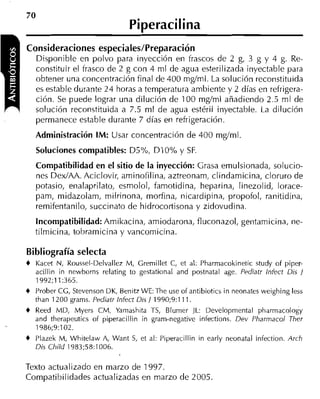 70
                                 Piperacilina
Consideraciones especiales/Preparación
    Disponible en polvo para inyección en frascos de 2 g, 3 g y 4 g. Re-
    constituir el frasco de 2 g con 4 ml de agua esterilizada inyectable para
    obtener una concentración final de 400 mgíml. La solución reconstituida
    es estable durante 24 horas a temperatura ambiente y 2 días en refrigera-
    ción. Se puede lograr una dilución de 100 mgíml añadiendo 2.5 ml de
    solución reconstituida a 7.5 ml de agua estéril inyectable. La dilución
    permanece estable durante 7 días eri refrigeración.
    Administración IM: Usar concentración de 400 mglml.
     Soluciones compatibles: D5%, DIO% y SF.
    Compatibilidad en el sitio de la inyección: Grasa emulsionada, solucio-
    nes DexIAA. Aciclovir, aminofilina, aztreonam, clindamicina, cloruro de
    potasio, enalaprilato, esrnolol, famotidina, heparina, linezolid, lorace-
    pam, midazolam, milrinona, morfina, nicardipina, propofol, ranitidina,
    remifentanilo, succinato de hidrocortisona y zidovudina.
    Incompatibilidad:Amikacina, amiodarona, fluconazol, gentamicina, ne-
    tilmicina, tobramicina y vancomicina.

Bibliografía selecta
+   Kacet N, Roussel-Delvallez M, Crernillet C, et al: Pharmacokinetic study of piper-
    acillin in newborns relating to gestational and postnatal age. Pediatr lnfect Dis 1
    1992;11:365.
+   Prober CC, Stevenson DK, Benitz WE: The use of antibiotics in neonates weighing less
    than 1200 grams. Pediatr Infect Dis 1 1990;9:111.
+   Reed MD, Myers CM, Yamashita TS, Blumer JL: Developmental pharmacology
    and therapeutics of piperacillin in gram-negative infections. Dev Pharmacol Jtier
    1986;9:102.
+   Plazek M, Whitelaw A, Want S et al: Piperacillin in early neonatal infection. Arch
                                ,
    Dis Child 1983;58:1006.

Texto actualizado en marzo de 1997.
Compatibil idades actualizadas en marzo de 2005.
 
