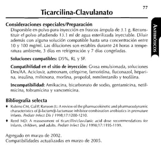 77
                     TicarciIina-Clavulanato
Consideraciones especiales/Preparación
  Disponible en polvo para inyección en frascos árnpula de 3.1 g. Recons-
  tituir el polvo añadiendo 13.1 ml de agua esterilizada inyectable. Diluir
  además con alguna solución compatible hasta una concentración entre
  10 y 100 mglml. Las diluciones son estables durante 2 4 horas a tempe-
  ratura ambiente, 3 días en refrigeración y 7 días congeladas.
  Soluciones compatibles: D5%, RL y SF.
  Compatibilidad en el sitio de inyección: Grasa emulsionada, soluciones
  DedAA. Aciclovir, aztreonam, cefepirne, farnotidina, fluconazol, hepari-
  na, insulina, milrinona, morfina, propofol, reniifentanilo y teofilina.
  Incompatibilidad: Amikacina, bicarbonato de sodio, gentamicina, netil
  micina, tobramicina y vancomicina.

Bibliografía selecta
4 Rubino CM, Cal P Ransorn JL: A review oíthe pharrnacokineticand pharmacodynarnic
                  ,
  characteristics of p-lactamlp-lactarnase inhibitor cornbination antibiotics in premature
  infants. Pediatr Iniect Dis l 1998;17:1200-1210.
4 Reed MD: A reassessrnent oí ticarcillin/clavulanic acid dose recornniendations íor
  iníants, children, and adults. Pediatr Iniect Dis / 1998;17:1 195-1 199.

Agregado en marzo de 2002.
Compatibilidades actualizadas en marzo de 2005
 
