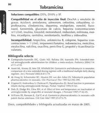 80
                                 Tobramicina
    Soluciones compatibles: D5%, DIO% y SF.
    Compatibilidad en el sitio de inyección final: Dex/AA y emulsión de
    grasas. Aciclovir, amiodarona, aztreonam, cefoxitina, ceftazidima, ci-
    profloxacina, clindamicina, dopamina, enalaprilato, esmolol, fluco-
    nazol, furosemida, gluconato de calcio, heparina (concentraciones
    5 1 U/ml), insulina, linezolid, metronidazol, rnidazolam, milrinona, rnor-
    fina, nicardipina, ranitidina, remifentanilo, teofilina y zidovudina.
    Incompatibilidad: Ampicilina, anfotericina B, cefepime, heparina (con-
    centraciones > 1 U/rnl), imipenemlcilastatina, indornetacina, meticilina,
    mezlocilina, nafcilina, oxacilina, penicilina G, propofol y ticarcilina/cla-
    vulanato.

Bibliografía selecta
t Contopoulos-loannidis DG, Ciotis ND, Baliatsa DV, loannidis JPA: Extended-inter-
    val aniinoglycoside administration for children: a meta-analysis. Pediatrics 2004;114:
    e l 11-ella.
t   Avent ML, Kinney JS, lstre CR, Wliitíield JM: Gentamicin and tobramycin in neonates:
    comparison of a new extended dosing regimen with a traditional multiple daily dosing
    regimen. Am 1 Perinatol2002;8:413-19.
t   de Hoog M, Schoemaker RC, Mouton JW, van den Anker JN: Tobramycin population
    pharmacokinetics in neonates. Clin Pharmacol Ther 1997;62:392-399.
t   CiaprosVI, Andronikou S, CholevasVI, Papadopoulou ZL: Renal function in premature
    infants during aminoglycoside therapy. Pediatr Nephrol 1995;9:163.
t   Daly JS, Dodge RA, Clew RH, et al: Effect of time and temperature on inactivation o i
    aminoglycosides by ampicillin at neonatal dosages. 1 Perinatol 1997;17:42-45.
t   Williams B , Ransom JL, Cal P et al: Centamicin pharmacokinetics in neonates with
               S                     ,
    patent cluctus arleriosus. Crit Care Med 1997;25:273-75.

Dosis, compatibilidades y bibliografía actualizadas en marzo de 2005.
 