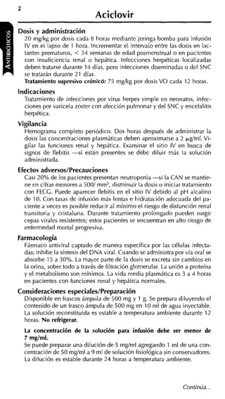 Aciclovir
Dosis y administración
 20 mgíkg por dosis cada 8 horas mediante jeringa bomba para infusión
  IV en el lapso de 1 hora. Incrementar el intervalo entre las dosis en iac-
 tantes prematuros, < 34 semanas de edad posmenstrual o en pacientes
  con insuficiencia renal o hepática. Infecciones herpéticas localizadas
  deben tratarse durante 14 días, pero infecciones diseminadas o del SNC
  se tratarán durante 21 días.
 Tratamiento supresivo crÓnic6: 75 mgíkg por dosis V O cada 12 horas.
Indicaciones
  Tratamiento de infecciones por virus herpes simple en neonatos, infec-
  ciones por varicela zoster con afección pulmonar y del SNC y encefalitis
  herpética.
Vigilancia
  Hemograma completo periódico. Dos horas después de administrar la
  dosis las concentraciones plasmáticas deben aproximarse a 2 +g/ml. Vi-
  gilar las funciones renal y hepática. Examinar el sitio IV en busca de
  signos de flebitis -si están presentes se debe diluir más la solución
  administrada.
Efectos adversos/Precauciones
  Casi 20% de los pacientes presentan neutropenia -si la CAN se mantie-
  ne en cifras menores a 5001 mm3, disminuir la dosis o iniciar tratamiento
  con FECC. Puede aparecer flebitis en el sitio IV debido al p H alcalino
  de 10. Con tasas de infusión más lentas e hidratación adecuada del pa-
  ciente a veces es posible reducir al mínimo el riesgo de disfunción renal
  transitoria y cristaluria. Durante tratamiento prolongado pueden surgir
  cepas virales resistentes; estos pacientes se encuentran en alto riesgo de
  enfermedad mortal progresiva.
Farmacología
  Fármaco antiviral captado de manera específica por las células infecta-
  das; inhibe la síntesis del DNA viral. Cuando se administra por vía oral se
  absorbe 15 a 30%. La mayor parte de la dosis se excreta sin cambios en
  la orina, sobre todo a través de filtración glomerular. La unión a proteína
  y el metabolismo son mínimos. La vida media plasmática es 3 a 4 horas
  en pacientes con funciones renal y hepática normales.
Consideraciones especiales/Preparación
  Disponible en frascos ámpula de 500 mg y 1 g. Se prepara diluyendo el
  contenido de un frasco ámpula de 500 mg en 10 ml de agua inyectable.
  La solución reconstituida es estable a temperatura ambiente durante 12
  horas. No refrigerar.
  La concentración de la solución para infusión debe ser menor de
  7 mg/ml.
  Se puede preparar una dilución de 5 mgíml agregando 1 ml de una con-
  centración de 50 mgíml a 9 ml de solución fisiológica sin conservadores.
  La dilución es estable durante 24 horas a temperatura ambiente.
 