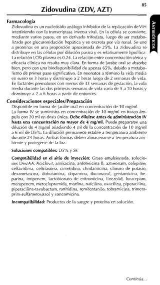 Zidovudina (ZDV, AZT)
Farmacología
  Zidovudina es un nucleósido análogo inhibidor de la replicación deVlH
  interfiriendo con la transcriptasa inversa viral. En la célula se convierte,
  mediante varios pasos, en un derivado tritosfato, luego de ser metabo-
  lizado por glucuronidación hepática y se excreta por vía renal. Se une
  a proteínas en una proporción aproximada de 25%. La zidovudina se
  distribuye en las células por difusión pasiva v es relativamente liuofílica.
  La relación LCR: plasma es 0.24. La relación éntre concentración'sérica y
  eficacia clínica no resulta muy clara. En forma de jarabe oral se absorbe
  bien, pero con una biodisponibilidad de apenas 65%, debido a metabo-
  lismo de primer paso significativo. En neonatos a término la vida media
  en suero es 3 horas y disminuye a 2 horas luego de 2 semanas de vida.
  En lactantes prematuros con menos de 33 semanas de gestación, la vida
  media durante las dos primeras semanas de vida varía de 5 a 10 horas y
  disminuye a 2 a 6 horas a partir de entonces.
Consideraciones especiales/Preparación
  Disponible en forma de jarabe oral en conceritración de 10 mgíml.
  La forma IV se suministra en concentración de 10 mgíml en frasco ám-
  pula cori 20 ml en dosis única. Debe diluirse antes de administración IV
  hasta una concentración no mayor de 4 mglml. Puede prepararse una
  dilución de 4 mgíml añadiendo 4 ml de la concentración de 10 mgíml
  a 6 ml de D5%. La dilución permanece estable a temperatura ambiente
  durante 24 horas. Ambas formas deben almacenarse a temperatura am-
  biente y protegerse de la luz.
  Soluciones compatibles: D5% y SF.
  Compatibilidad en el sitio de inyección: Grasa emulsionada, solucio-
  nes DexíAA. Aciclovir, amikacina, anfotericina B, aztreonam, cefepime,
  ceftazidima, ceftriaxona, cimetidina, clindamicina, cloruro de potasio,
  dexametasona, dobutamina, dopamiria, fluconazol, gentamiciria, he-
  parina, imipenem, lactobionato de eritromicina, Iinezolid, loracepam,
  meropenem, metoclopramida, morfina, nafcil ina, oxacilina, piperacil ina,
  piperacilina-tazobactain, ranitidina, remifentanilo, tobramicina, trimeto-
  prim-sulfametoxazol y vancomicina.
  Incompatibilidad: Productos de la sangre y proteína en solución
 