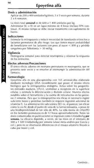 90
                          Epoyetina alfa
Dosis y administración
  Aplicar de 200 a 400 unidades/kg/dosis, 3 a 5 veces por semana, durante
  2 a 6 semanas.
  La dosis total semanal es de 600 a 1 400 unidades por kg.
  Administrar SC o IV en un lapso mínimo de 4 horas (incluso TPN con-
  tinua). Al mismo tiempo se debe iniciar tratamiento con suplemento de
  hierro.
indicaciones
  Estimular la eritropoyesis y reducir necesidad de transfundir eritrocitos a
  lactantes prematuros de alto riesgo. Los que tienen mayor probabilidad
  de beneficiarse son los lactantes con peso al nacer < 800 g y pérdida
  sanguínea por flebotomía > 30 mlkg.
Vigilancia
     Hemograma semanal para detectar neutropenia y observar la respuesta
     de los eritrocitos.
Efectos adversos/Precauciones
  El único efecto adverso en neonatos prematuros es neutropenia, que se
  presenta raras veces y se resuelve al interrumpir la administración del
  fármaco.
Farmacología
  Epoyetina alfa es una glucoproteína con 165 aminoácidos elaborada
  mediante tecnología DNA recombinante que posee el mismo efecto
  biológico que la eritropoyetina endógena. Actúa sobre los progenito-
  res eritroides maduros, CFU-E, uniéndose a receptores en la superficie
  celular, y estimula la diferenciación y división celular. Muestra efectos
  notables sobre el hematócrito y la cuenta de reticulocitos en las prime-
  ras 2 semanas. Para que la eritropoyetina sea eficaz es necesario ingerir
  suficiente hierro y proteínas (también se requiere ingestión adicional de
  vitamina E). La administración subcutánea (SC) es, al parecer, tan eficaz
  como la vía IV, desde el punto de vista de la farmacodinamia, a pesar de
  una biodisponibilidad de tan sólo de 40%. La vida media de r-HuEPO
  en los lactantes prematuros es de 12 horas aproximadamente. Todas las
  dosis comunicadas en publicaciones se expresan como Unidadeslkg por
  semana. La eficacia depende, a veces, de las dosis en el intervalo de
  500 a 1 500 Unidadeslkg por semana (véase meta-análisis por Carcía y
  col.), pero no se observaron diferencias en el ensayo aleatorio llevado a
  cabo por Maier y col.
 