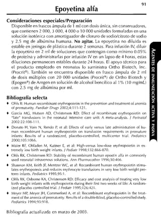 Epoyetina alfa
Consideraciones especiales/Preparación
    Disponible en frascos ámpula de 1 ml con dosis única, sin conservadores,
    que contienen 2 000,3 000,4 000 o 10 000 unidades formuladas en una
    solución isotónica con amortiguador de cloruro de sodio/citrato de sodio
    y 2.5 mg de albúmina humana. No agitar. La epoyetina no diluida es
    estable en jeringas de plástico durante 2 semanas. Para infusión IV, diluir
    la epoyetina en 2 ni1 de soluciones que contengan como mínimo 0.05%
    de proteína y administrarlas por infusión IV en un lapso de 4 horas, estas
    diluciones permanecen estables durante 24 horas. El apoyo técnico para
    el producto empleado en neonatos lo suministra Ortho Biotech, Inc.
    iProcritB). También se encuentra disponible en frasco ámpula de 2 rnl
    de dosis múltiples con 20 000 unidades (Procrit") de Ortho Biotech y
    (Epogena) de Arngen en solución de alcohol bencílico al 1% (10 rng/mL)
    con 2.5 rng de albúmina por ml.

Bibliografía selecta
+   Ohls R: Hurnan recornbinant erythropoietin in the prevention and treatrnent o i anemia
    of premat~irity.
                   Paediatr Drugs 2002;4:111-121.
+   Garcia MG, Hutson AD, Christensen RD: Effect of recornbinant erythropoietin on
    "late" trarisfusioiis iii the neonatal intensive care unit: A meta-analysis. / Perinatol
    2002:22:108-1 11
+   Donato H, Vain N, Rendo P et al: Effects of early versus late adrninistration o i l i ~ i -
                               ,
    rnan recornbinant hurnan erythropoietin on transfusion requirernents in preniature
    infants: Res~iltsof a randomized, placebo-controlled, rnulticenter trial. Pediatncs
    2000; 105: 1066.
+   Maier R , Obladeri M, Katiner E et al: High-versus low-dose erythropoietin in ex-
             F                         ,
    trernely low birth weight infants. / Pediatr 1998;132:866-870.
+   Ohls RK, Christensen RD: Stability of recombinant hurnan epoetin alfa in conirnonly
    used neonatal intravenous solutions. Ann Pharmacother 1996;30:466.
+   Shannon KM, Keith JF, Mentzer WC, et al: Recombiiiant hurnan erythropoietin stimu-
    lates erythropoiesis and reduces erytlirocyte transfusions in very low birth weight pre-
    terrn infants. Pediatrics 1995;95:1.
+   Ohls RK, Osborne KA, Christensen RD: Efficacy and cost analysis of treating very low
    birth weight infants with erythropoietin during their first two weeks of life: A random-
    ized placebo controlled trial. 1 Pediatr 1995;126:421.
+   Meyer MP, Meyer JH, Cornrnerford A, et al: Kecombinant erythropoietin in the treat-
    rnent of the anemia of prernaturity: Res~ilts a double-blind, placebo-controlled study.
                                                of
    Pediatrics 1994;93:918.

Bibliografía actualizada en marzo de 2003
 