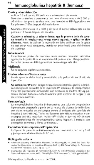 92
         lnmunoglobulina hepatitis B (humana)
Dosis y administración
     Aplicar 0.5 ml por vía IM en la cara anterolateral del muslo.
     Neonatos a término y prematuros con peso al nacer mayor de 2 000 g:
     administrar tan pronto se determine que la madre es HBsAg-positiva, en
     los primeros 7 días después del nacimiento.
     Neonatos prematuros < 2 000 g de peso al nacer: administrar en las
     primeras 12 horas después de nacidos.
     Cuando se administra al mismo tiempo que la primera dosis de vacu-
     na hepatitis B, emplear una jeringa nueva separada y aplicar en sitio
     diferente. Antes de aplicar la inyección se debe verificar que la aguja
     no está en un vaso sanguíneo, tirando un poco hacia atrás del émbolo
     de la jeringa.
Indicaciones
     Inmunizacióri pasiva de neonatos cuyas madres presentan infección
     aguda por hepatitis B en el momento del parto o son HBsAg-positivas.
     Lactantes de madres HBeAg-positivas tienen riesgo más alto.
Vigilancia
     N o se requiere vigilancia específica.
Efectos adversos/Precauciones
     Puede aparecer dolor local y sensibilidad a la palpación en el sitio de
     inyección.
     No administrar I V por el peligro de reacciones sistémicas graves. Compli-
     caciones graves derivadas de la inyección IM son raras. E indispensable
                                                                s
     tomar las precauciones universales con neonatos de madres HBsAg-po-
     sitivas, incluso bañarlos cuidadosamente para eliminar la sangre y las
     secreciones maternas.
Farmacología
    La inmunoglobulina hepatitis B (humana) es una solución de globulina
    hiperinmune preparada a partir de la reserva de plasma de individuos
    con títulos elevados de anticuerpos contra el antígeno de superficie de
    hepatitis B (anti-HBsAg). Todos los donantes son HBsAg-negativos y an-
    ticuerpos anti-HIV negativos. Nabi-HBTM(Nabi) y BayHep BTy (Bayer)
    son preparaciones de inmunoglobulina contra hepatitis B tratadas con
    detergentes solventes y libres de timerosal.
Consideraciones especiales/Preparación
     Refrigerar. Se presenta en frascos ámpula con dosis única de 1 ml y 5 m1
     y jeringas con dosis unitaria de 0.5 ml.

Bibliografía selecta
+   Arnerican Acaderny of Pediatrics. Hepatitis. En: Pickering LK, ed 2003 Red Eook: Re-
    port of the Cornrnittee on infectious Diseases, 26th ed. EIk CroveVillage, IL: Arnerican
    Acaderny o i Pediatrics, 2003; pp 331-333.
+    Crumpacker CS: Hepatitis. En Reinington JS, Klein ]O íeds): lnfectious Diseases oí the
     Fetu 2nd Nrwborn Iniant, ed 5. Philadelplii~: WB Saunders Co, 2001, pp 932-933.

Bibliografía actualizada en marzo de 2004
 