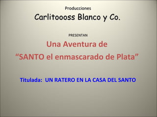 Producciones  Carlitoooss Blanco y Co.  PRESENTAN  Una Aventura de  “ SANTO el enmascarado de Plata”  Titulada:  UN RATERO EN LA CASA DEL SANTO 
