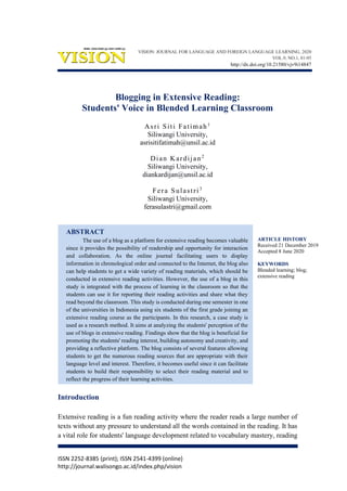 ISSN 2252-8385 (print); ISSN 2541-4399 (online)
http://journal.walisongo.ac.id/index.php/vision
Blogging in Extensive Reading:
Students' Voice in Blended Learning Classroom
Asri Siti Fatimah1
Siliwangi University,
asrisitifatimah@unsil.ac.id
Dian Kardijan2
Siliwangi University,
diankardijan@unsil.ac.id
Fera Sulastri3
Siliwangi University,
ferasulastri@gmail.com
ABSTRACT
The use of a blog as a platform for extensive reading becomes valuable
since it provides the possibility of readership and opportunity for interaction
and collaboration. As the online journal facilitating users to display
information in chronological order and connected to the Internet, the blog also
can help students to get a wide variety of reading materials, which should be
conducted in extensive reading activities. However, the use of a blog in this
study is integrated with the process of learning in the classroom so that the
students can use it for reporting their reading activities and share what they
read beyond the classroom. This study is conducted during one semester in one
of the universities in Indonesia using six students of the first grade joining an
extensive reading course as the participants. In this research, a case study is
used as a research method. It aims at analyzing the students' perception of the
use of blogs in extensive reading. Findings show that the blog is beneficial for
promoting the students' reading interest, building autonomy and creativity, and
providing a reflective platform. The blog consists of several features allowing
students to get the numerous reading sources that are appropriate with their
language level and interest. Therefore, it becomes useful since it can facilitate
students to build their responsibility to select their reading material and to
reflect the progress of their learning activities.
Introduction
Extensive reading is a fun reading activity where the reader reads a large number of
texts without any pressure to understand all the words contained in the reading. It has
a vital role for students' language development related to vocabulary mastery, reading
ARTICLE HISTORY
Received 21 December 2019
Accepted 8 June 2020
KEYWORDS
Blended learning; blog;
extensive reading
VISION: JOURNAL FOR LANGUAGE AND FOREIGN LANGUAGE LEARNING, 2020
VOL.9, NO.1, 81-95
http://dx.doi.org/10.21580/vjv9i14847
 