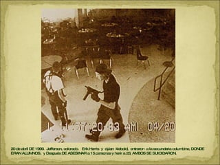 20 de abril DE 1999.  Jefferson, colorado.  Erik Harris  y  dylan  klebold,  entraron  a la secundaria columbine, DONDE ERAN ALUMNOS.  y Después DE ASESINAR a 15 personas y herir a 23, AMBOS SE SUICIDARON. 