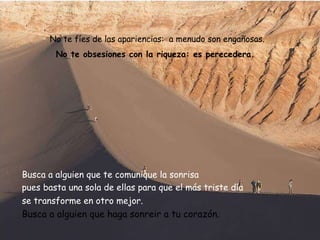 No te fíes de las apariencias:  a menudo son engañosas . No te obsesiones con la riqueza: es perecedera.  Busca a alguien que te comunique la sonrisa  pues basta una sola de ellas para que el más triste día se transforme en otro mejor .   Busca a alguien que haga sonreir a tu corazón. 