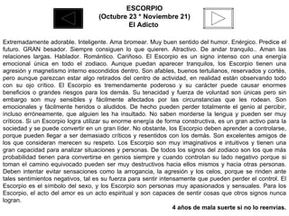 ESCORPIO (Octubre 23 * Noviembre 21) El Adicto  Extremadamente adorable. Inteligente. Ama bromear. Muy buen sentido del humor. Enérgico. Predice el futuro. GRAN besador. Siempre consiguen lo que quieren. Atractivo. De andar tranquilo.. Aman las relaciones largas. Hablador. Romántico. Cariñoso. El Escorpio es un signo intenso con una energía emocional única en todo el zodiaco. Aunque puedan aparecer tranquilos, los Escorpio tienen una agresión y magnetismo interno escondidos dentro. Son afables, buenos tertulianos, reservados y cortés, pero aunque parezcan estar algo retirados del centro de actividad, en realidad están observando todo con su ojo crítico. El Escorpio es tremendamente poderoso y su carácter puede causar enormes beneficios o grandes riesgos para los demás. Su tenacidad y fuerza de voluntad son únicas pero sin embargo son muy sensibles y fácilmente afectados por las circunstancias que les rodean. Son emocionales y fácilmente heridos o aludidos. De hecho pueden perder totalmente el genio al percibir, incluso erróneamente, que alguien les ha insultado. No saben morderse la lengua y pueden ser muy críticos. Si un Escorpio logra utilizar su enorme energía de forma constructiva, es un gran activo para la sociedad y se puede convertir en un gran líder. No obstante, los Escorpio deben aprender a controlarse, porque pueden llegar a ser demasiado críticos y resentidos con los demás. Son excelentes amigos de los que consideran merecen su respeto. Los Escorpio son muy imaginativos e intuitivos y tienen una gran capacidad para analizar situaciones y personas. De todos los signos del zodiaco son los que más probabilidad tienen para convertirse en genios siempre y cuando controlan su lado negativo porque si toman el camino equivocado pueden ser muy destructivos hacia ellos mismos y hacia otras personas. Deben intentar evitar sensaciones como la arrogancia, la agresión y los celos, porque se rinden ante tales sentimientos negativos, tal es su fuerza para sentir intensamente que pueden perder el control. El Escorpio es el símbolo del sexo, y los Escorpio son personas muy apasionados y sensuales. Para los Escorpio, el acto del amor es un acto espiritual y son capaces de sentir cosas que otros signos nunca logran. 4 años de mala suerte si no lo reenvías. 