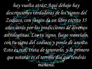 Una vez que hayas abierto este mail, no hay vuelta atrás. Aquí debajo hay descripciones verdaderas de los signos del Zodiaco, con rasgos de un libro escrito 35 años atrás por las predicciones de diversos astrologistas. Lee tu signo, luego reenvíalo, con tu signo del zodiaco y ponlo de asunto. Esto es real, trata de ignorarlo, y lo primero que notarás es el terrible día que tendrás mañana. (Y eso es sólo el principio de lo peor)   