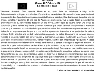 ACUARIO (Enero 20 * Febrero 18) Lo hace en el agua  Confiable. Atractivo. Gran besador. Único en su clase. Ama las relaciones a largo plazo. Extremadamente enérgico. Impredecible. Excederá tus expectativas. No es un luchador, pero te dejará inconsciente. Los Acuarios tienen una personalidad fuerte y atractiva. Hay dos tipos de Acuarios: uno es tímido, sensible, y paciente. El otro tipo de Acuario es exuberante, vivo y puede llegar a esconder las profundidades de su personalidad debajo de un aire frívolo. Ambos tipos de acuario tienen una fuerza de convicción y de la verdad muy fuerte y son tan honestos que saben cambiar sus opiniones si aparecen pruebas que muestran lo contrario de lo que pensaban antes. Los acuarios son capaces de ver los dos lados de un argumento por lo que son uno de los signos más tolerantes y sin prejuicios de todo el zodiaco. Están abiertos a la verdad y dispuestos a aprender de todos. Un Acuario es humano, sincero, refinado e idealista. Saben ser perseverantes y expresarse con razón, moderación y, a veces, humor. Casi todos los acuarios son inteligentes, claros y lógicos. Muchos son imaginativos y psíquicos. A veces sienten la necesidad de retirarse del mundo para meditar o pensar. Se niegan a seguir la multitud.  A pesar de la personalidad abierta de los acuarios y de su deseo de ayudar a la humanidad, no suelen hacer amigos con facilidad. No se entregan su alma con facilidad. Pero una vez que deciden que merece la pena amar a alguien, se convertirán en amigo o amante dispuesto a sacrificar todo por su pareja y ser fiel durante toda su vida. Sin embargo, a veces les toca vivir la desilusión emocional porque sus ideales personales les llevan a exigir más de su pareja de lo que es razonable. Si se le engaña a un acuario, su furia es terrible. El problema de los acuarios en cuanto a sus relaciones personales se presenta cuando tienden a replegar velas y huir ante un problema. Sienten una gran preocupación por el bien de la humanidad y no comprenden las posturas contrarias a las causas que tanto persiguen. A pesar de tener ciertos secretos. 2 años de mala suerte si no lo reenvías 