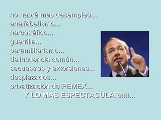 no habrá mas desempleo...  analfabetismo... narcotráfico... guerrilla... paramilitarismo... delincuencia común... secuestros y extorsiones... desplazados... privatización de PEMEX... Y LO MAS ESPECTACULAR !!!!!...   
