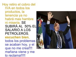 Hoy retiro el cobro del IVA en todos los productos, la tenencia ya no habrá mas hambre ni miseria,  SE SUBIRÁ AL  50% EL SALARIO A LOS PETROLEROS ,  escuchen bien ,  todos los problemas se acaban hoy, y el que no me crea!!!! mañana viene y me lo reclama!!!!! 