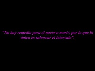 “ No hay remedio para el nacer o morir, por lo que lo único es saborear el intervalo". 