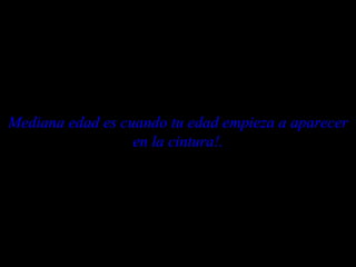 Mediana edad es cuando tu edad empieza a aparecer en la cintura!. 