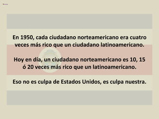 En 1950, cada ciudadano norteamericano era cuatro veces más rico que un ciudadano latinoamericano. Hoy en día, un ciudadano norteamericano es 10, 15 ó 20 veces más rico que un latinoamericano. Eso no es culpa de Estados Unidos, es culpa nuestra. 