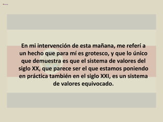 En mi intervención de esta mañana, me referí a un hecho que para mí es grotesco, y que lo único que demuestra es que el sistema de valores del siglo XX, que parece ser el que estamos poniendo en práctica también en el siglo XXI, es un sistema de valores equivocado. 
