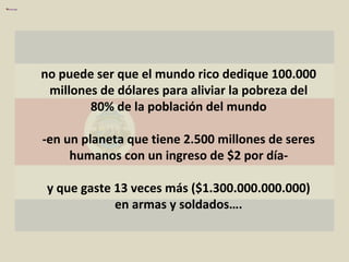 no puede ser que el mundo rico dedique 100.000 millones de dólares para aliviar la pobreza del 80% de la población del mundo -en un planeta que tiene 2.500 millones de seres humanos con un ingreso de $2 por día- y que gaste 13 veces más ($1.300.000.000.000) en armas y soldados…. 
