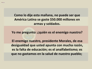 Como lo dije esta mañana, no puede ser que América Latina se gaste $50.000 millones en armas y soldados. Yo me pregunto: ¿quién es el enemigo nuestro? El enemigo nuestro, presidente Morales, de esa desigualdad que usted apunta con mucha razón, es la falta de educación; es el analfabetismo; es que no gastamos en la salud de nuestro pueblo;  