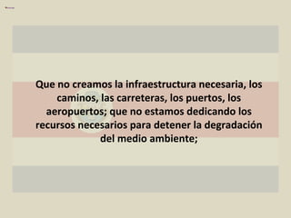 Que no creamos la infraestructura necesaria, los caminos, las carreteras, los puertos, los aeropuertos; que no estamos dedicando los recursos necesarios para detener la degradación del medio ambiente; 