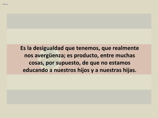 Es la desigualdad que tenemos, que realmente nos avergüenza; es producto, entre muchas cosas, por supuesto, de que no estamos educando a nuestros hijos y a nuestras hijas. 